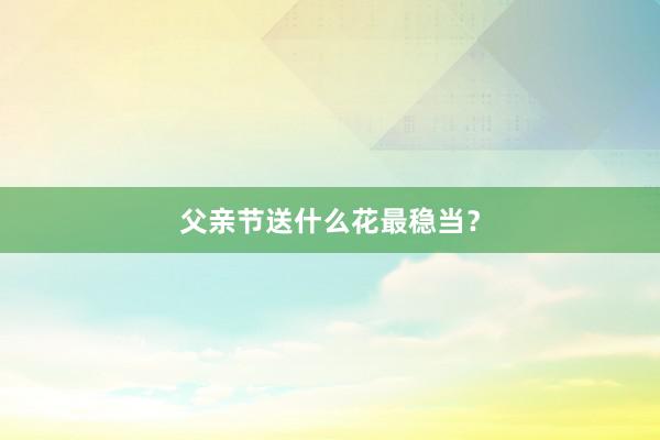 父亲节送什么花最稳当？