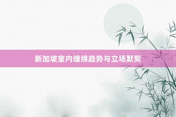 新加坡室内缠绵趋势与立场默契